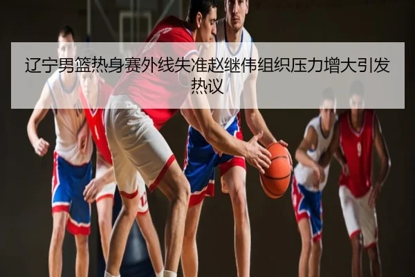 辽宁男篮热身赛外线失准赵继伟组织压力增大引发热议