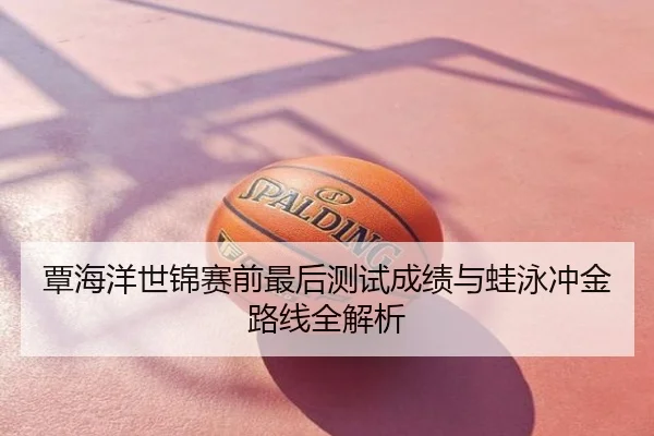覃海洋世锦赛前最后测试成绩与蛙泳冲金路线全解析
