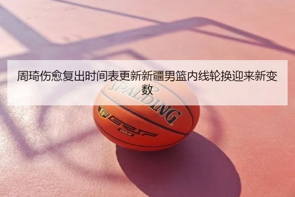 周琦伤愈复出时间表更新新疆男篮内线轮换迎来新变数