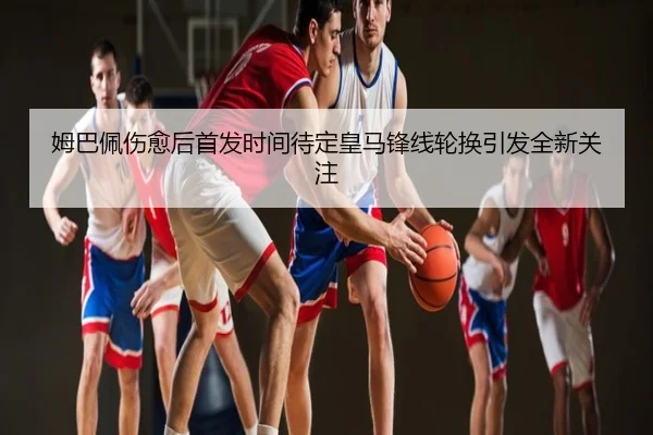 姆巴佩伤愈后首发时间待定皇马锋线轮换引发全新关注