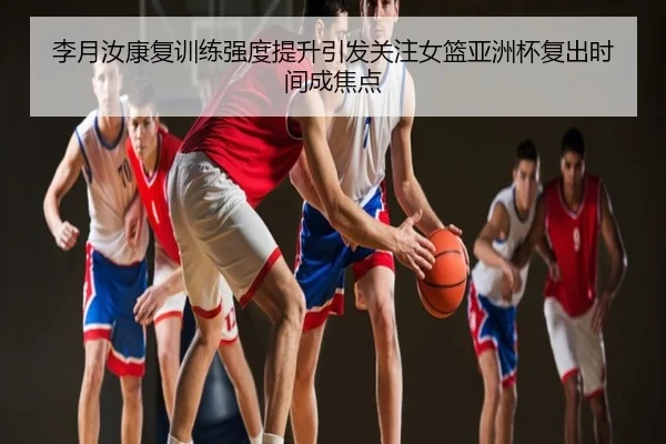 李月汝康复训练强度提升引发关注女篮亚洲杯复出时间成焦点