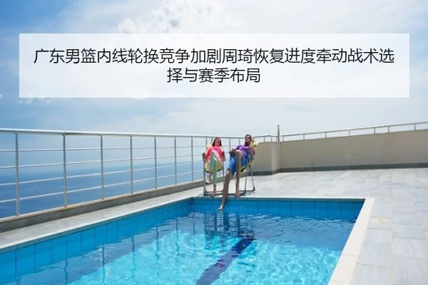 广东男篮内线轮换竞争加剧周琦恢复进度牵动战术选择与赛季布局
