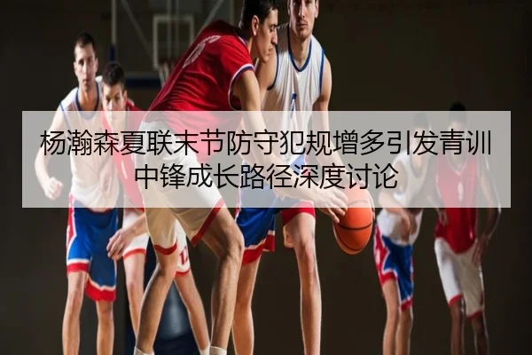 杨瀚森夏联末节防守犯规增多引发青训中锋成长路径深度讨论
