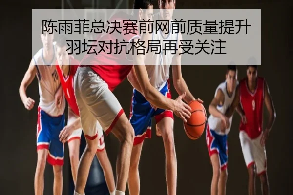陈雨菲总决赛前网前质量提升 羽坛对抗格局再受关注