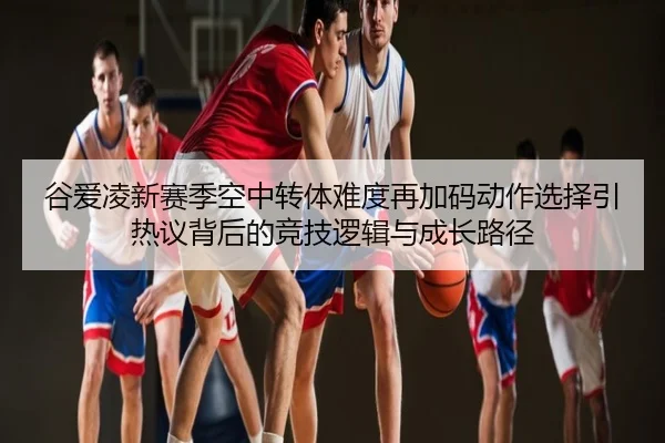 谷爱凌新赛季空中转体难度再加码动作选择引热议背后的竞技逻辑与成长路径