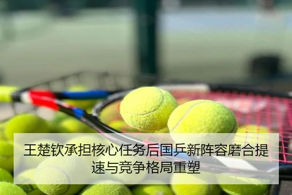 王楚钦承担核心任务后国乒新阵容磨合提速与竞争格局重塑