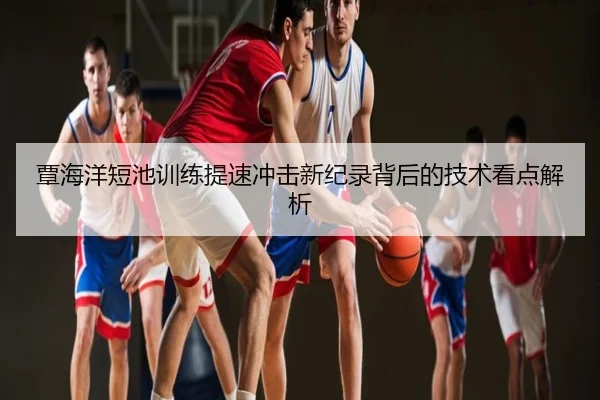 覃海洋短池训练提速冲击新纪录背后的技术看点解析