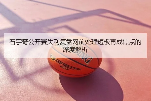 石宇奇公开赛失利复盘网前处理短板再成焦点的深度解析