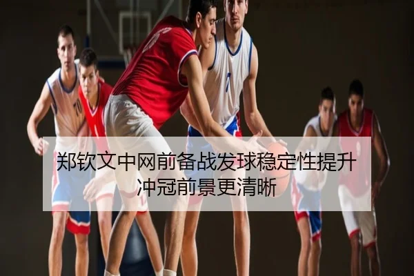 郑钦文中网前备战发球稳定性提升 冲冠前景更清晰