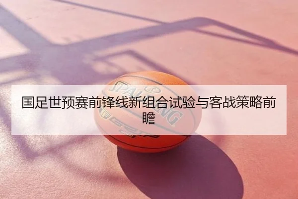 国足世预赛前锋线新组合试验与客战策略前瞻