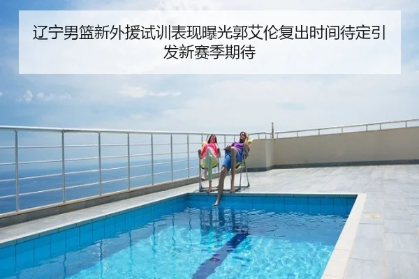 辽宁男篮新外援试训表现曝光郭艾伦复出时间待定引发新赛季期待